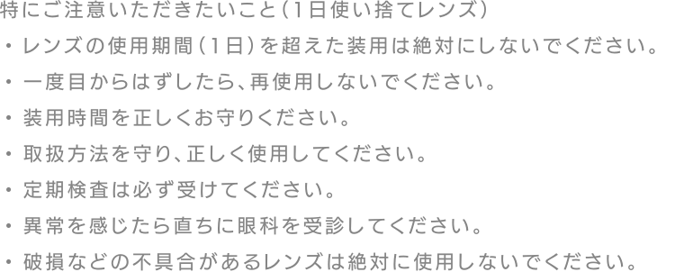 特にご注意いただきたいこと（1日使い捨てレンズ）・レンズの使用期間（1日）を超えた装用は絶対にしないでください。・一度目からはずしたら、再使用しないでください。・装用時間を正しくお守りください。・取扱方法を守り、正しく使用してください。・定期検査は必ず受けてください。・異常を感じたら直ちに眼科を受診してください。・破損などの不具合があるレンズは絶対に使用しないでください。